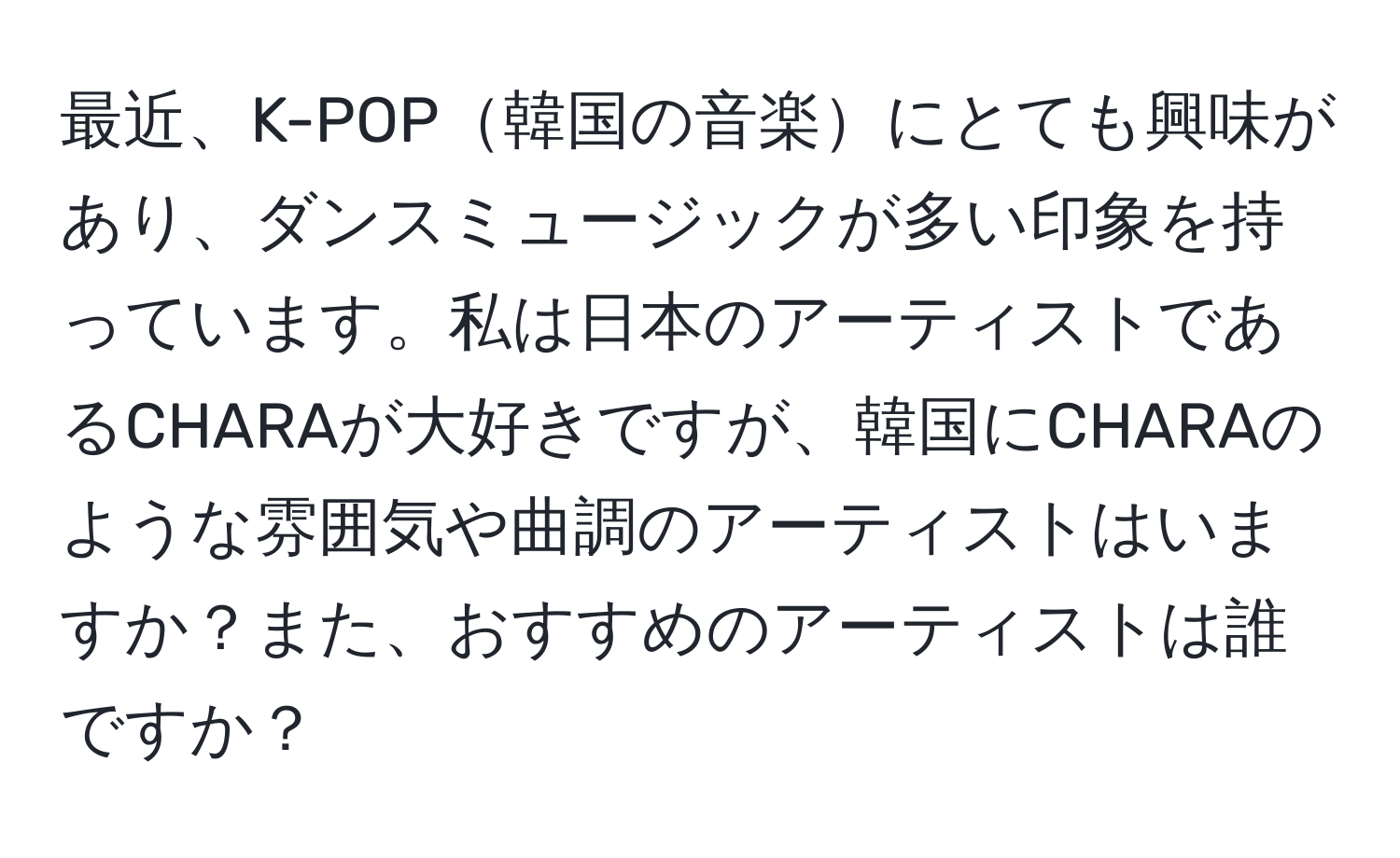 最近、K-POP韓国の音楽にとても興味があり、ダンスミュージックが多い印象を持っています。私は日本のアーティストであるCHARAが大好きですが、韓国にCHARAのような雰囲気や曲調のアーティストはいますか？また、おすすめのアーティストは誰ですか？