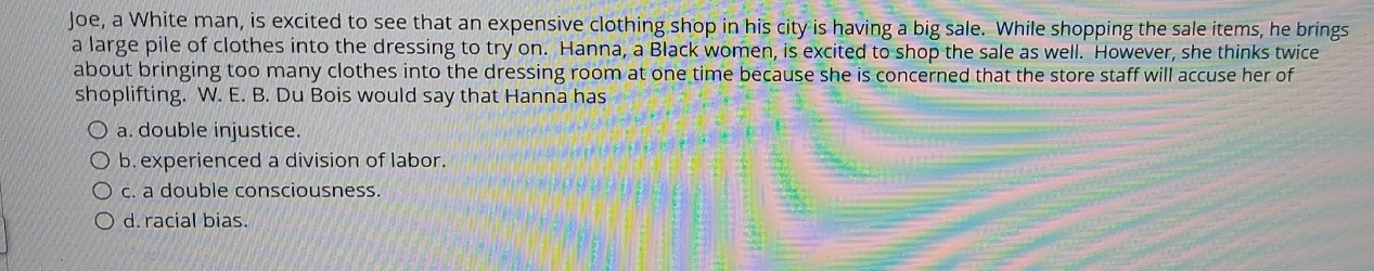 Joe, a White man, is excited to see that an expensive clothing shop in his city is having a big sale. While shopping the sale items, he brings
a large pile of clothes into the dressing to try on. Hanna, a Black women, is excited to shop the sale as well. However, she thinks twice
about bringing too many clothes into the dressing room at one time because she is concerned that the store staff will accuse her of
shoplifting. W. E. B. Du Bois would say that Hanna has
a. double injustice.
b. experienced a division of labor.
c. a double consciousness.
d. racial bias.