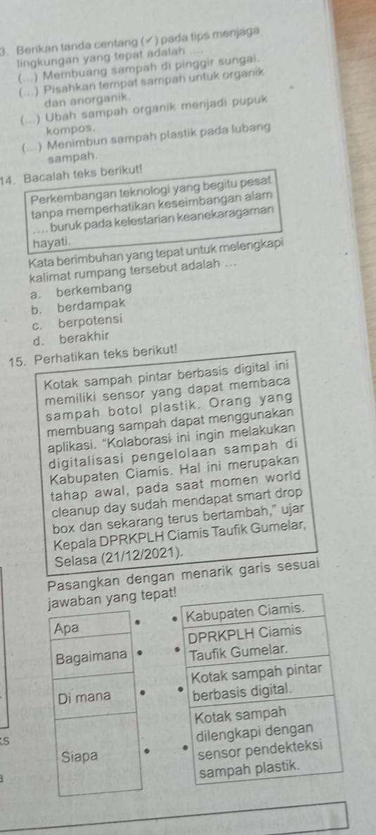 Berikan tanda centang (√) pada tips menjaga
lingkungan yang tepat adalah ....
(. ) Membuang sampah di pinggir sungai.
(...) Pisahkan tempat sampah untuk organik
dan anorganik.
(...) Ubah sampah organik menjadi pupuk
kompos.
(...) Menimbun sampah plastik pada lubang
sampah.
14. Bacalah teks berikut!
Perkembangan teknologi yang begitu pesat
tanpa memperhatikan keseimbangan alam
. . . . buruk pada kelestarian keanekaragaman
hayati.
Kata berimbuhan yang tepat untuk melengkapi
kalimat rumpang tersebut adalah ...
a. berkembang
b. berdampak
c. berpotensi
d. berakhir
15. Perhatikan teks berikut!
Kotak sampah pintar berbasis digital ini
memiliki sensor yang dapat membaca
sampah botol plastik. Orang yang
membuang sampah dapat menggunakan
aplikasi. “Kolaborasi ini ingin melakukan
digitalisasi pengelolaan sampah di
Kabupaten Ciamis. Hal ini merupakan
tahap awal, pada saat momen world
cleanup day sudah mendapat smart drop
box dan sekarang terus bertambah," ujar
Kepala DPRKPLH Ciamis Taufik Gumelar,
Selasa (21/12/2021).
Pasangkan dengan menarik garis sesuai
jawaban yang tepa
Apa
Bagaimana 
Di mana
S
Siapa