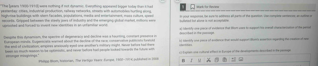 "The [years 1900-1910] were nothing if not dynamic. Everything appeared bigger today than it had 1 Mark for Review 
yesterday: cities, industrial production, railway networks, streets with automobiles hurtling along, 
high-rise buildings with stern facades, populations, media and entertainment, mass culture, speed In your response, be sure to address all parts of the question. Use complete sentences; an outline or 
records. Gripped between the steely jaws of industry and the emerging global market, millions were bulleted list alone is not acceptable. 
uprooted and forced to invent new identities in an unfamiliar world. 
a) Identify one piece of evidence that Blom uses to support his overall characterization of the period 
described in the passage. 
Despite this dynamism, the spectre of degeneracy and decline was a haunting, constant presence in 
European minds. Eugenicists warned about the decline of the race; conservative publicists foretold b) Identify one piece of evidence that would support Blom's assertion regarding the creation of new 
the end of civilization; empires anxiously eyed one another's military might. Never before had there identities. 
been so much reason to be optimistic, and never before had people looked towards the future with 
stronger misgivings." c) Explain one cultural effect in Europe of the developments described in the passage. 
Philipp Blom, historian, The Vertigo Years: Europe, 1900-1914, published in 2008 B I