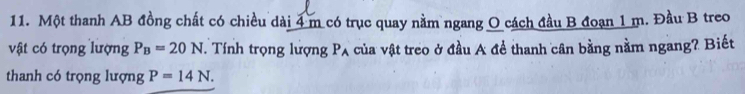 Một thanh AB đồng chất có chiều dài 4 m có trục quay nằm ngang O cách đầu B đoạn 1 m. Đầu B treo 
vật có trọng lượng P_B=20N. Tính trọng lượng P_A của vật treo ở đầu A để thanh cân bằng nằm ngang? Biết 
thanh có trọng lượng P=14N.