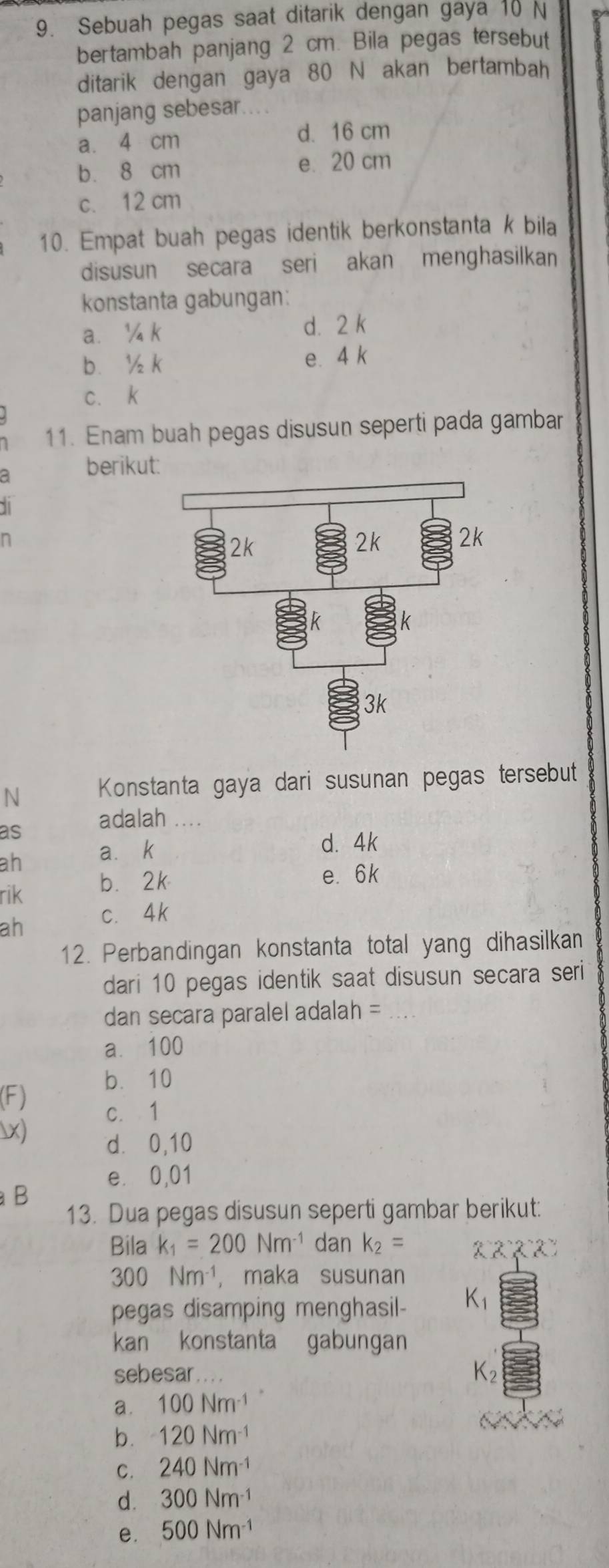 Sebuah pegas saat ditarik dengan gaya 10 N
bertambah panjang 2 cm. Bila pegas tersebut
ditarik dengan gaya 80 N akan bertambah
panjang sebesar
a. 4 cm
d. 16 cm
b. 8 cm e. 20 cm
c. 12 cm
10. Empat buah pegas identik berkonstanta k bila
disusun secara seri akan menghasilkan
konstanta gabungan:
a. ¼ k d. 2 k
b. ½ k e. 4 k
c、 k
11. Enam buah pegas disusun seperti pada gambar
a berikut:
1
n
N Konstanta gaya dari susunan pegas tersebut
as adalah 
ah a⩽ k
d. 4k
rik b. 2k
e. 6k
ah c. 4k
12. Perbandingan konstanta total yang dihasilkan
dari 10 pegas identik saat disusun secara seri
dan secara paralel adalah =_
a⩽ 100
bì10
(F)
c. 1
x) d. 0,10
e. 0,01
a B
13. Dua pegas disusun seperti gambar berikut:
Bila k_1=200Nm^(-1) dan k_2=
300Nm^(-1), , maka susunan
pegas disamping menghasil- K_1
kan konstanta gabungan
sebesar.
K_2
a. 100Nm^(-1)
b. 120Nm^(-1)
C. 240Nm^(-1)
d. 300Nm^(-1)
e. 500Nm^(-1)