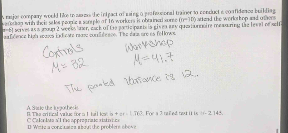 A major company would like to assess the impact of using a professional trainer to conduct a confidence building
workshop with their sales people a sample of 16 workers is obtained some (n=10) attend the workshop and others
n=6) serves as a group 2 weeks later, each of the participants is given any questionnaire measuring the level of self
onfidence high scores indicate more confidence. The data are as follows.
A State the hypothesis
B The critical value for a 1 tail test is + or - 1.762. For a 2 tailed test it is +/- 2.145.
C Calculate all the appropriate statistics
D Write a conclusion about the problem above