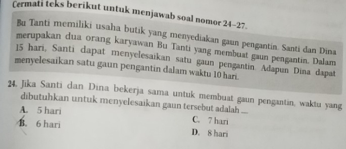 Cermati teks berikut untuk menjawab soal nomor 24 - 27
Bu Tanti memiliki usaha butik yang menyediakan gaun pengantin. Santi dan Dina
merupakan dua orang karyawan Bu Tanti yang membuat gaun pengantin. Dalam
15 hari, Santi dapat menyelesaikan satu gaun pengantin. Adapun Dina dapat
menyelesaikan satu gaun pengantin dalam waktu 10 hari.
24 Jika Santi dan Dina bekerja sama untuk membuat gaun pengantin, waktu yang
dibutuhkan untuk menyelesaikan gaun tersebut adalah ...
A. 5 hari C. 7 hari
B. 6 hari D. 8 hari