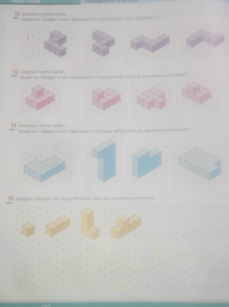 Prose guuma le to 
12 Osserva il primo solido. 
Quale tra i disegni a lato rappresenta lo stesso solído visto dal punto A) 
A 
13 Osserva il primo solido. 
Quale tra i disegni a lato rappresenta lo stesso solido visto da una diversa posizione? 
14 Osserva il primo solido. 
Quale tra i disegni a lato rappresenta lo stesso solido visto da una diversa posizione? 
15 Disegna ciascuno dei seguenti solidi visto da una diversa posizione.