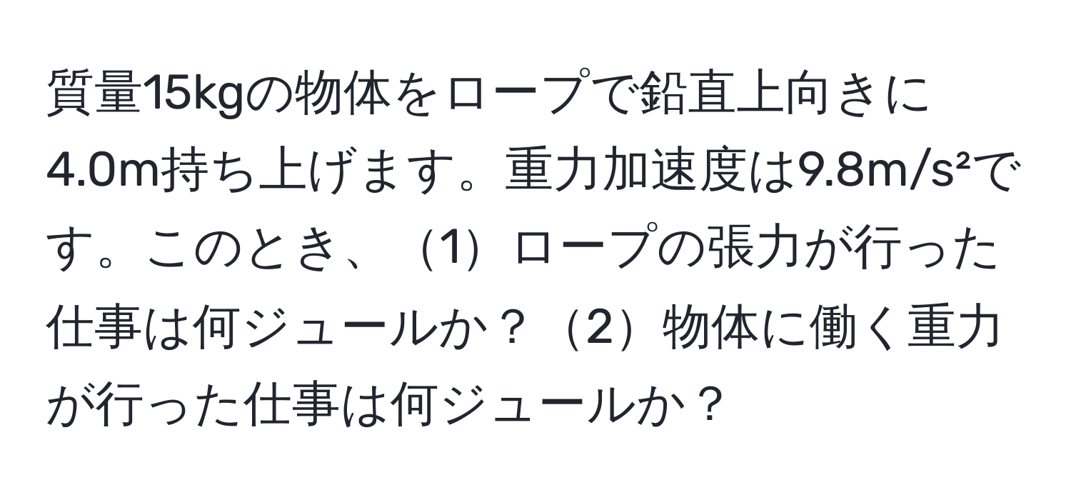 質量15kgの物体をロープで鉛直上向きに4.0m持ち上げます。重力加速度は9.8m/s²です。このとき、1ロープの張力が行った仕事は何ジュールか？2物体に働く重力が行った仕事は何ジュールか？