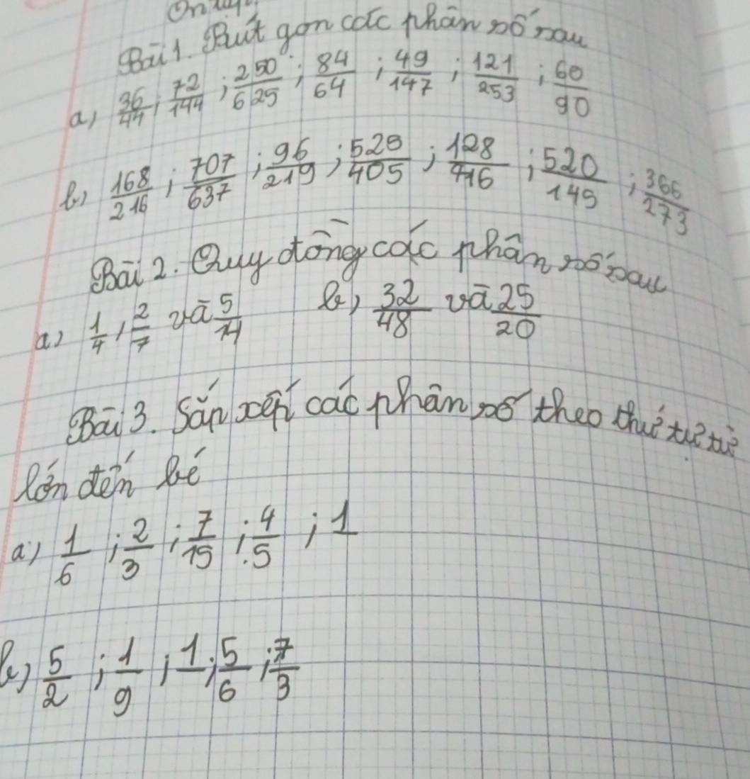 BBut gon cotc phan so now 
a) beginarrayr 9611 36 44endarray 14 ; frac  250°/625 ;  84/64 ;  49/147 ;  121/253 ;  60/90 
8)  168/240 ;  707/637 ;  96/219 ;  529/405 ;  128/446 ;  520/149 ;  365/273 
Ba 2. Ouy dong calc phan tobou 
a)  1/4 ,  2/7   5/14  8)  32/48  ua
 25/20 
(āi 3. Sǎn zoen cac phān se theo thuè tetè 
Ron dén Ré 
a)  1/6 ;  2/3 ;  7/15 ;  4/5  ,1 
(e)  5/2 ;  1/9 ;  1/6 ;  7/3 