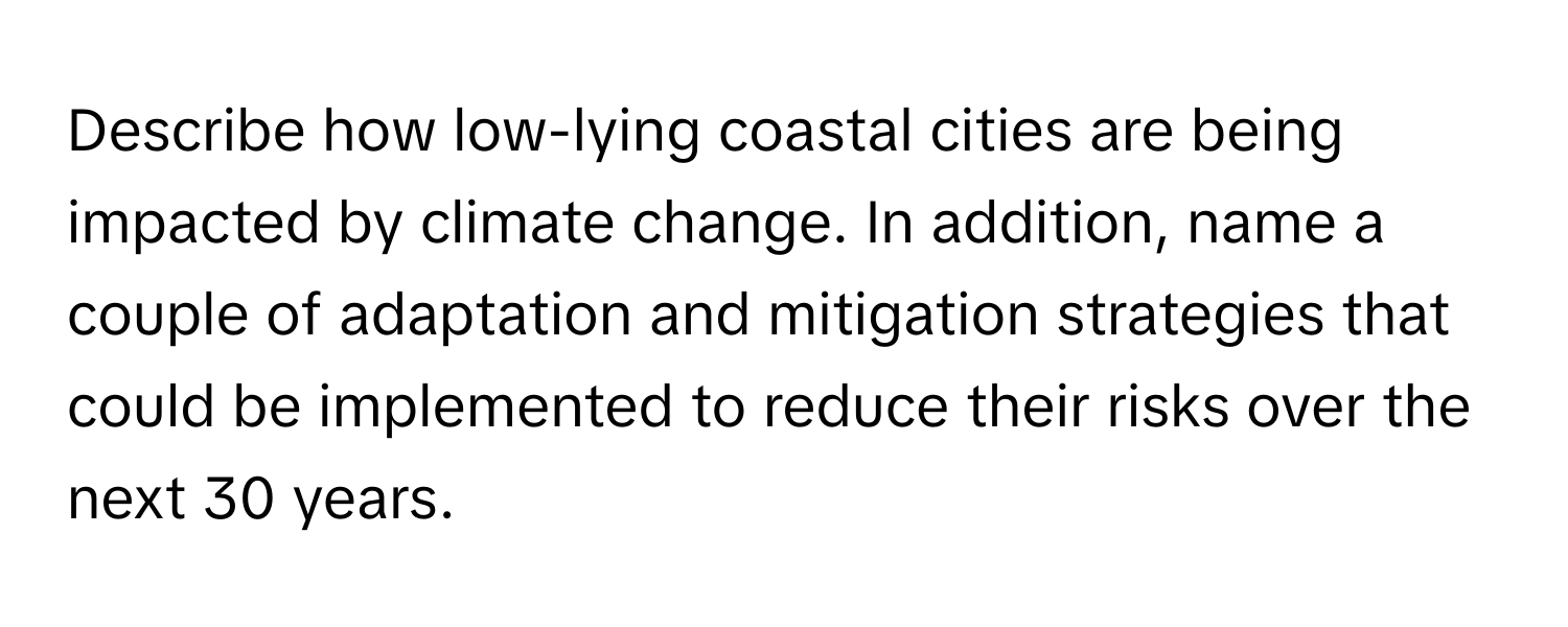 Describe how low-lying coastal cities are being impacted by climate change. In addition, name a couple of adaptation and mitigation strategies that could be implemented to reduce their risks over the next 30 years.