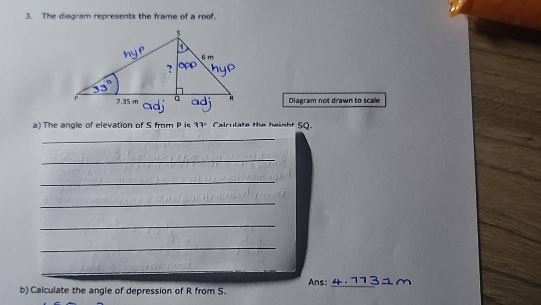 The diagram represents the frame of a roof. 
Diagram not drawn to scale 
a) The angle of elevation of S from P is 33° Calculate the beight SQ. 
_ 
_ 
_ 
_ 
_ 
_ 
_ 
Ans:_ 
b) Calculate the angle of depression of R from S.