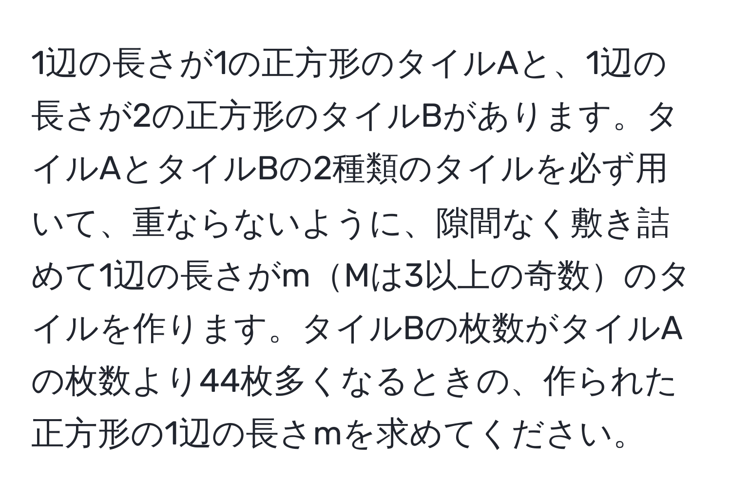 1辺の長さが1の正方形のタイルAと、1辺の長さが2の正方形のタイルBがあります。タイルAとタイルBの2種類のタイルを必ず用いて、重ならないように、隙間なく敷き詰めて1辺の長さがmMは3以上の奇数のタイルを作ります。タイルBの枚数がタイルAの枚数より44枚多くなるときの、作られた正方形の1辺の長さmを求めてください。