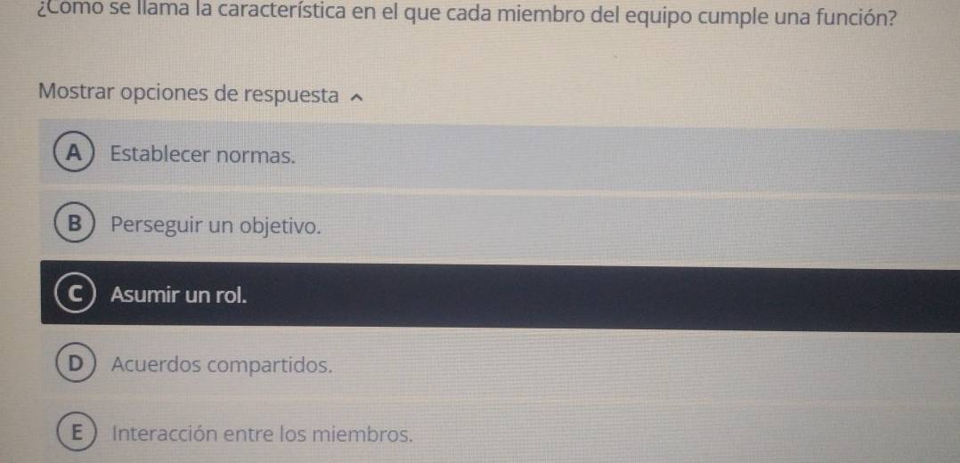 ¿Como se llama la característica en el que cada miembro del equipo cumple una función?
Mostrar opciones de respuesta
AEstablecer normas.
B Perseguir un objetivo.
c) Asumir un rol.
DAcuerdos compartidos.
E ) Interacción entre los miembros.