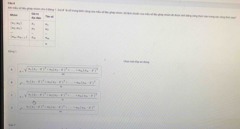 Xét mẫu số liệu ghép nhóm cho ở Báng ọi X là số trung bình cộng của mẫu số liệu ghép nhóm. Độ lệch chuẩn của mẫu số liệu ghép nhóm đó được tính bằng công thức nào trong các công thức sau?
Bảng 1
Chọn một đấp án đứng
A s=sqrt(frac n_1)(x_1-overline x)^2+n_2(x_2-overline x)^2+...+n_m(x_m-overline x)^2m.
B s^2=frac n_1(x_1-overline x)^2+n_2(x_2-overline x)^2+...+n_m(x_m-overline x)^2n
C s=sqrt(frac n_1)(x_1-x')^2+n_2(x_2-x')^2+...+n_m(x_m-x)^2h)
D s^2=frac n_1(x_1-x)^2+n_2(x_2-x)^2+...+n_m(x_m-x)^2m
Câu 7