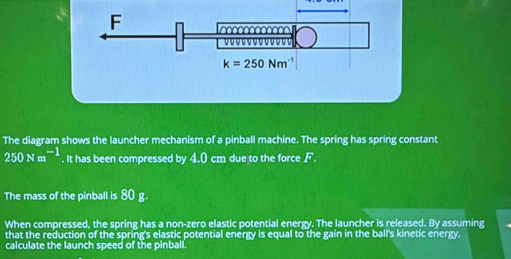 The diagram shows the launcher mechanism of a pinball machine. The spring has spring constant
250Nm^(-1). It has been compressed by 4.0 cm due to the force F.
The mass of the pinball is 80 g.
When compressed, the spring has a non-zero elastic potential energy. The launcher is released. By assuming
that the reduction of the spring's elastic potential energy is equal to the gain in the ball's kinetic energy,
calculate the launch speed of the pinball.