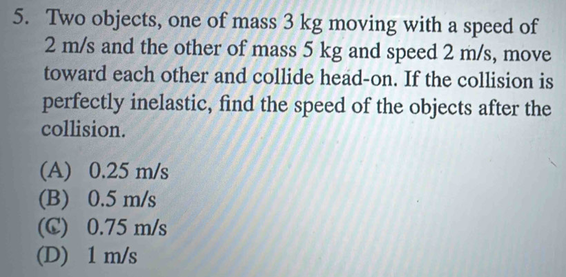 Two objects, one of mass 3 kg moving with a speed of
2 m/s and the other of mass 5 kg and speed 2 m/s, move
toward each other and collide head-on. If the collision is
perfectly inelastic, find the speed of the objects after the
collision.
(A) 0.25 m/s
(B) 0.5 m/s
(C) 0.75 m/s
(D) 1 m/s