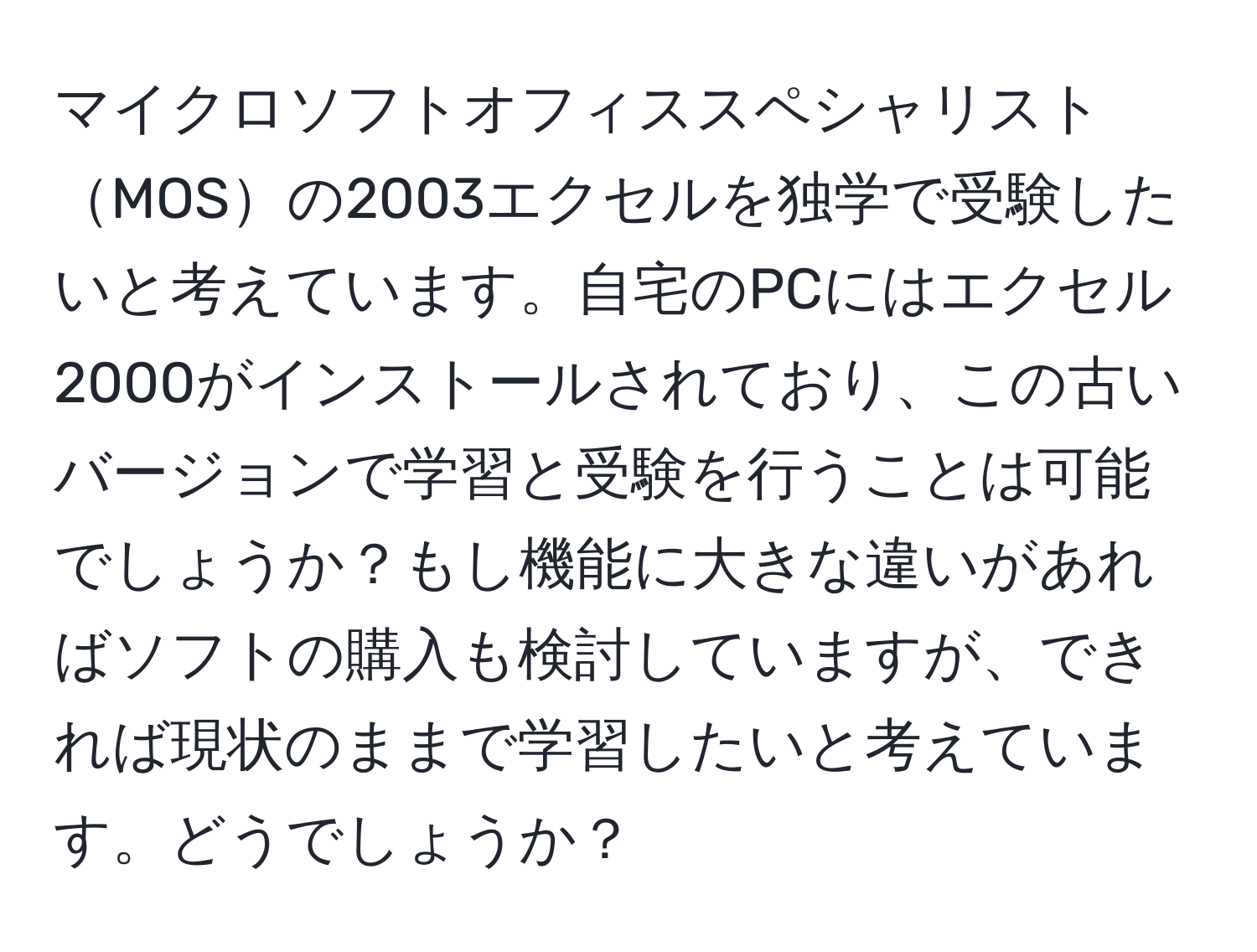 マイクロソフトオフィススペシャリストMOSの2003エクセルを独学で受験したいと考えています。自宅のPCにはエクセル2000がインストールされており、この古いバージョンで学習と受験を行うことは可能でしょうか？もし機能に大きな違いがあればソフトの購入も検討していますが、できれば現状のままで学習したいと考えています。どうでしょうか？