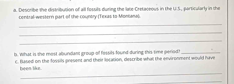 Describe the distribution of all fossils during the late Cretaceous in the U.S., particularly in the 
central-western part of the country (Texas to Montana). 
_ 
_ 
_ 
b. What is the most abundant group of fossils found during this time period?_ 
c. Based on the fossils present and their location, describe what the environment would have 
_ 
been like. 
_