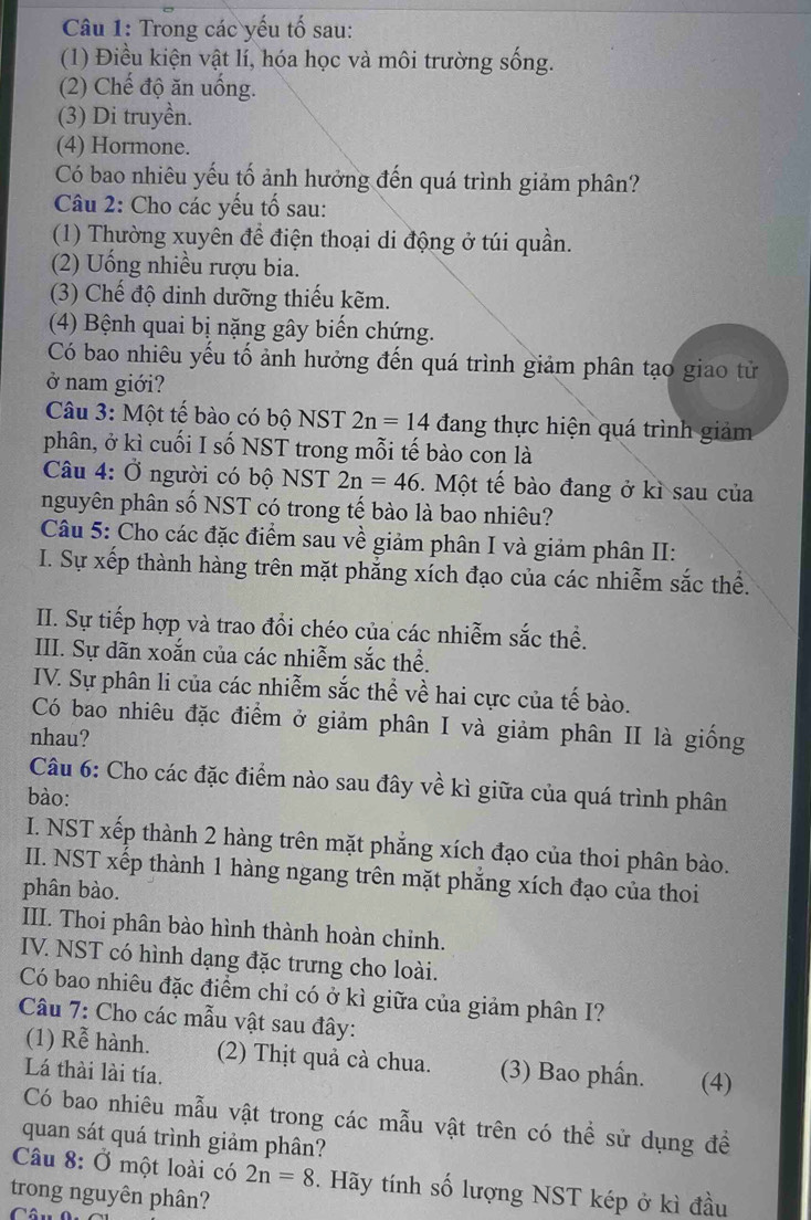 Trong các yếu tố sau:
(1) Điều kiện vật lí, hóa học và môi trường sống.
(2) Chế độ ăn uống.
(3) Di truyền.
(4) Hormone.
Có bao nhiêu yếu tố ảnh hưởng đến quá trình giảm phân?
Câu 2: Cho các yếu tổ sau:
(1) Thường xuyên để điện thoại di động ở túi quần.
(2) Uống nhiều rượu bia.
(3) Chế độ dinh dưỡng thiếu kẽm.
(4) Bệnh quai bị nặng gây biến chứng.
Có bao nhiêu yếu tố ảnh hưởng đến quá trình giảm phân tạo giao tử
ở nam giới?
Câu 3: Một tế bào có bộ NST 2n=14 đang thực hiện quá trình giảm
phân, ở kì cuối I số NST trong mỗi tế bào con là
Câu 4: Ở người có bộ NST 2n=46. Một tế bào đang ở kì sau của
nguyên phân số NST có trong tế bào là bao nhiêu?
Câu 5: Cho các đặc điểm sau về giảm phân I và giảm phân II:
I. Sự xếp thành hàng trên mặt phẳng xích đạo của các nhiễm sắc thể.
II. Sự tiếp hợp và trao đổi chéo của các nhiễm sắc thể.
III. Sự dãn xoắn của các nhiễm sắc thể.
IV. Sự phân li của các nhiễm sắc thể về hai cực của tế bào.
Có bao nhiêu đặc điểm ở giảm phân I và giảm phân II là giống
nhau?
Câu 6: Cho các đặc điểm nào sau đây về kì giữa của quá trình phân
bào:
I. NST xếp thành 2 hàng trên mặt phẳng xích đạo của thoi phân bào.
II. NST xếp thành 1 hàng ngang trên mặt phẳng xích đạo của thoi
phân bào.
III. Thoi phân bào hình thành hoàn chỉnh.
IV. NST có hình dạng đặc trưng cho loài.
Có bao nhiêu đặc điểm chi có ở kì giữa của giảm phân I?
Câu 7: Cho các mẫu vật sau đây:
(1) Rễ hành. (2) Thịt quả cà chua.
Lá thài lài tía. (3) Bao phần. (4)
Có bao nhiêu mẫu vật trong các mẫu vật trên có thể sử dụng đề
quan sát quá trình giảm phân?
Câu 8: Ở một loài có 2n=8. Hãy tính số lượng NST kép ở kì đầu
trong nguyên phân?