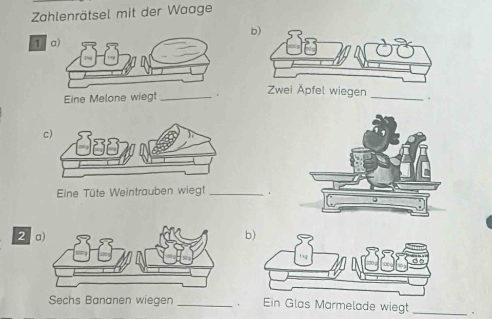 Zahlenrätsel mit der Waage 
b) 
1 
Eine Melone wiegt _. Zwei Äpfel wiegen_ 
. 
c) 
Eine Tüte Weintrauben wiegt_ 
. 
2 b) 
Sechs Bananen wiegen _Ein Glas Marmelade wiegt_ 
. 
.