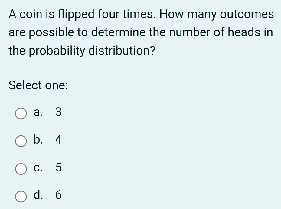 A coin is flipped four times. How many outcomes
are possible to determine the number of heads in
the probability distribution?
Select one:
a. 3
b. 4
c. 5
d. 6