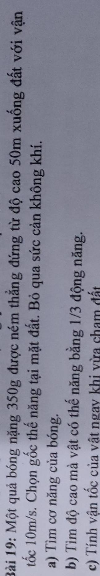 Một quả bóng nặng 350g được ném thẳng đứng từ độ cao 50m xuống đất với vận 
tốc 10m/s. Chọn gốc thế năng tại mặt đất. Bỏ qua sức cản không khí. 
a) Tìm cơ năng của bóng. 
b) Tìm độ cao mà vật có thế năng bằng 1/3 động năng. 
c) Tính vận tốc của vật ngay khi vừa cham đất