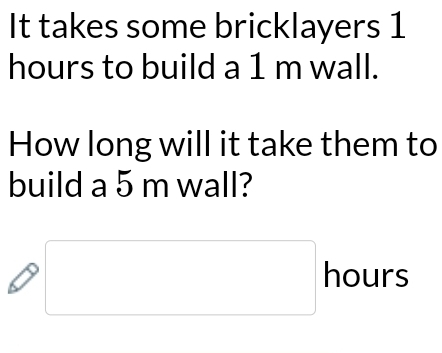 It takes some bricklayers 1
hours to build a 1 m wall. 
How long will it take them to 
build a 5 m wall?
□ hours