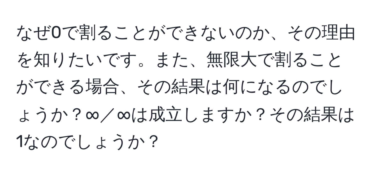 なぜ0で割ることができないのか、その理由を知りたいです。また、無限大で割ることができる場合、その結果は何になるのでしょうか？∞／∞は成立しますか？その結果は1なのでしょうか？