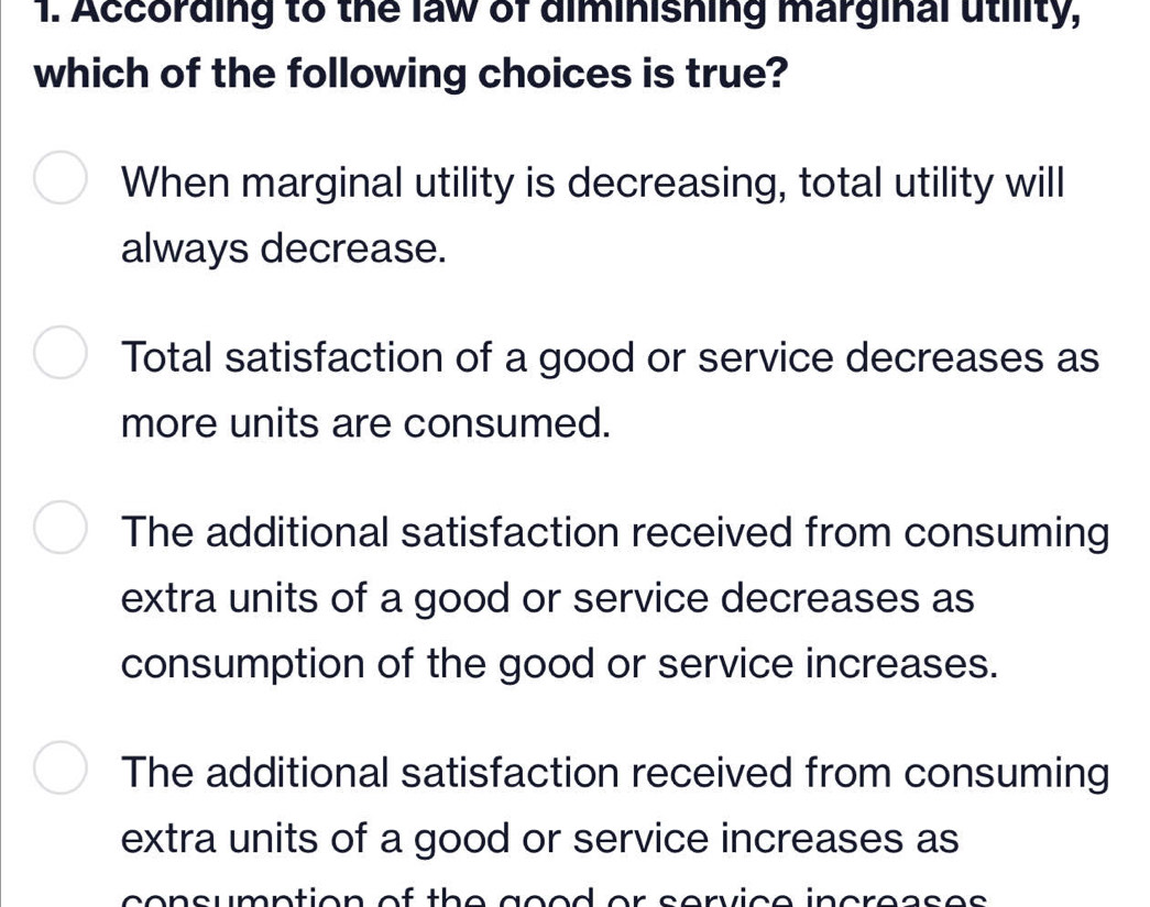 According to the law of diminishing marginal utility,
which of the following choices is true?
When marginal utility is decreasing, total utility will
always decrease.
Total satisfaction of a good or service decreases as
more units are consumed.
The additional satisfaction received from consuming
extra units of a good or service decreases as
consumption of the good or service increases.
The additional satisfaction received from consuming
extra units of a good or service increases as
consumption of th e geed or service increases .