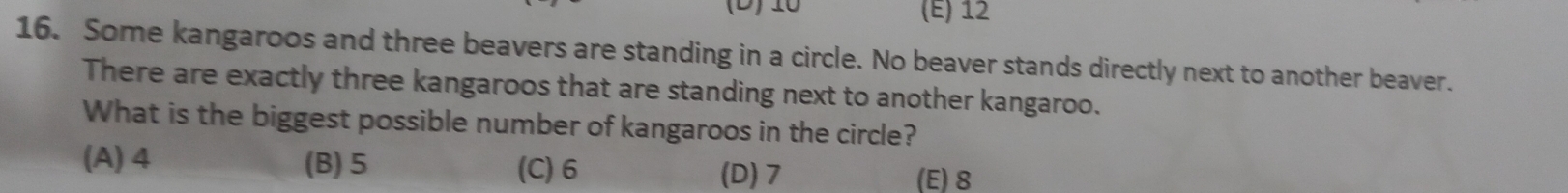 10 (E) 12
16. Some kangaroos and three beavers are standing in a circle. No beaver stands directly next to another beaver.
There are exactly three kangaroos that are standing next to another kangaroo.
What is the biggest possible number of kangaroos in the circle?
(A) 4 (B) 5 (C) 6 (D) 7
(E) 8