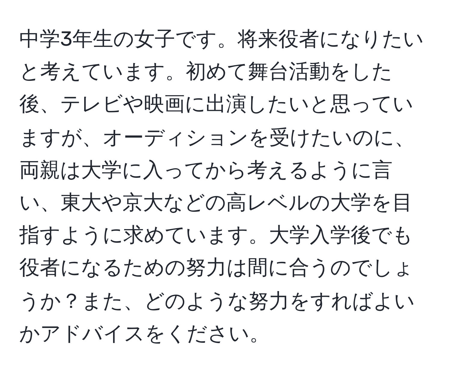 中学3年生の女子です。将来役者になりたいと考えています。初めて舞台活動をした後、テレビや映画に出演したいと思っていますが、オーディションを受けたいのに、両親は大学に入ってから考えるように言い、東大や京大などの高レベルの大学を目指すように求めています。大学入学後でも役者になるための努力は間に合うのでしょうか？また、どのような努力をすればよいかアドバイスをください。