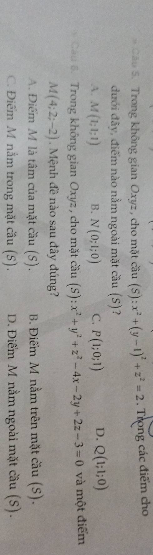 Trong không gian Oxyz, cho mặt cầu (S): ):x^2+(y-1)^2+z^2=2. Trong các điểm cho
đưới đây, điểm nào nằm ngoài mặt cầu (S)?
C.
A. M(1;1;1) B. N(0;1;0) P(1;0;1)
D. Q(1;1;0)
Cầu 6. Trong không gian Oxyz , cho mặt cwidehat cau(S):x^2+y^2+z^2-4x-2y+2z-3=0 và một điểm
M(4;2;-2). Mệnh đề nào sau đây đúng?
A. Điểm M là tâm của mặt cầu (S). B. Điểm M nằm trên mặt cầu (S).
C. Điểm M nằm trong mặt cầu (S). D. Điểm M nằm ngoài mặt cầu (S).