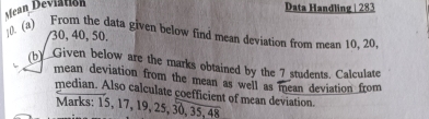 Mean Deviation 
Data Handling | 283 
0. (a) From the data given below find mean deviation from mean 10. 20.
30, 40, 50. 
(b)_Given below are the marks obtained by the 7 students. Calculate 
mean deviation from the mean as well as mean deviation from 
median. Also calculate coefficient of mean deviation 
Marks: 15, 17, 19, 25, 30, 35, 48