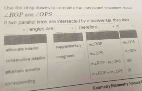 Use the drop downs to complete the conditional statement about
∠ ROP and ∠ OPS
If two parallel lines are intersected by a transversal, then their 
angles are Therefore 
alternate interior supplementary m∠ ROP m∠ OPS
consecutive interiar congruent m∠ OPS m∠ RO D 
alternate exterior m∠ ROP-m∠ OPS 180
m∠ ROP+m∠ OPS 90
corresponding 
Geometry/Geometry Honors