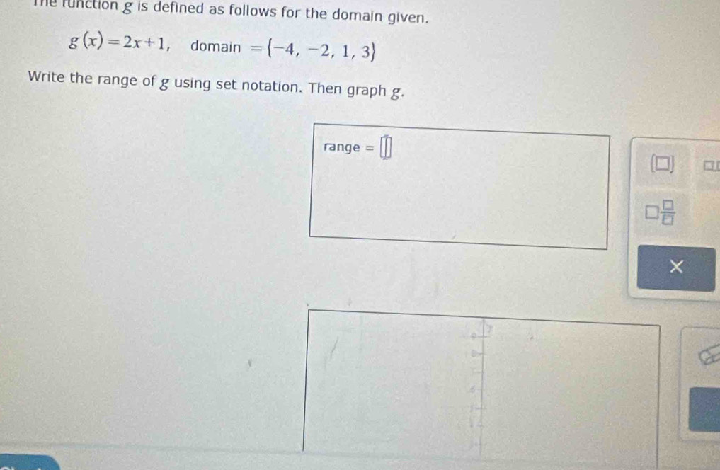 me function g is defined as follows for the domain given.
g(x)=2x+1 ， domain = -4,-2,1,3
Write the range of g using set notation. Then graph g. 
range =□
□
□  □ /□  
×