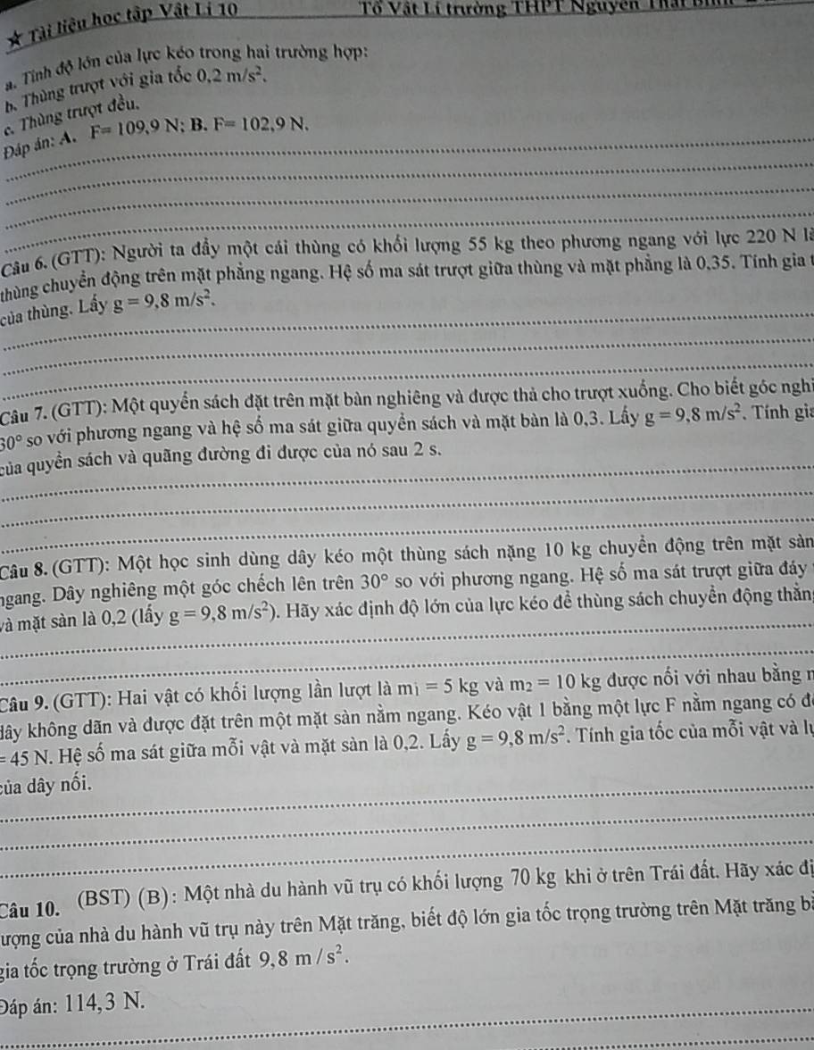 Tài liệu học tập Vật Lí 10
Tổ Vật Lí trường THPT Nguyên Thất u
a. Tính độ lớn của lực kéo trong hai trường hợp:
b. Thùng trượt với gia tốc 0.2m/s^2.
c. Thùng trượt đều,
_
Đáp án: A. F=109,9N;B.F=102,9N.
_
_
Câu 6. (GTT): Người ta đầy một cái thùng có khối lượng 55 kg theo phương ngang với lực 220 N là
thùng chuyển động trên mặt phẳng ngang. Hệ số ma sát trượt giữa thùng và mặt phẳng là 0,35. Tính gia t
_
_của thùng. Lấy g=9,8m/s^2.
_
Cầu 7. (GTT): Một quyển sách đặt trên mặt bàn nghiêng và được thả cho trượt xuống. Cho biết góc nghĩ
30° so với phương ngang và hệ số ma sát giữa quyền sách và mặt bàn là 0,3. Lấy g=9,8m/s^2 * Tính gia
_của quyền sách và quãng đường đi được của nó sau 2 s.
_
_
Câu 8. (GTT): Một học sinh dùng dây kéo một thùng sách nặng 10 kg chuyển động trên mặt sản
ngang. Dây nghiêng một góc chếch lên trên 30° so với phương ngang. Hệ số ma sát trượt giữa đáy 
_
và mặt sàn là 0,2 (lấy g=9,8m/s^2) 5. Hãy xác định độ lớn của lực kéo để thùng sách chuyển động thằn
_
Câu 9. (GTT): Hai vật có khối lượng lần lượt là mi=5kg và m_2=10kg được nối với nhau bằng n
kây không dãn và được đặt trên một mặt sàn nằm ngang. Kéo vật 1 bằng một lực F nằm ngang có để
=45N. Hệ số ma sát giữa mỗi vật và mặt sàn là 0,2. Lấy g=9,8m/s^2. Tính gia tốc của mỗi vật và lự
_của dây nối.
_
_
Câu 10. (BST) (B): Một nhà du hành vũ trụ có khối lượng 70 kg khi ở trên Trái đất. Hãy xác đị
cượng của nhà du hành vũ trụ này trên Mặt trăng, biết độ lớn gia tốc trọng trường trên Mặt trăng bà
gia tốc trọng trường ở Trái đất 9,8m/s^2.
Đáp án: 114,3 N.
_
