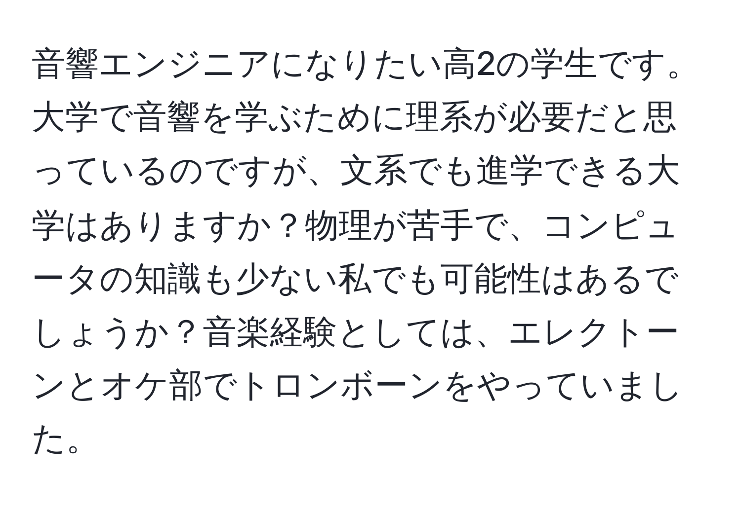 音響エンジニアになりたい高2の学生です。大学で音響を学ぶために理系が必要だと思っているのですが、文系でも進学できる大学はありますか？物理が苦手で、コンピュータの知識も少ない私でも可能性はあるでしょうか？音楽経験としては、エレクトーンとオケ部でトロンボーンをやっていました。