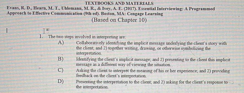 TEXTBOOKS AND MATERIALS
Evans, R. D., Hearn, M. T., Uhlemann, M. R., & Ivey, A. E. (2017). Essential Interviewing: A Programmed
Approach to Effective Communication (9th ed). Boston, MA: Cengage Learning
(Based on Chapter 10)
T F
1. The two steps involved in interpreting are:
A) Collaboratively identifying the implicit message underlying the client’s story with
the client; and 2) together writing, drawing, or otherwise symbolizing the
interpretation.
B) Identifying the client’s implicit message; and 2) presenting to the client this implicit
message as a different way of viewing the situation.
C) Asking the client to interpret the meaning of his or her experience; and 2) providing
feedback on the client’s interpretation.
D) Presenting the interpretation to the client; and 2) asking for the client’s response to
the interpretation.