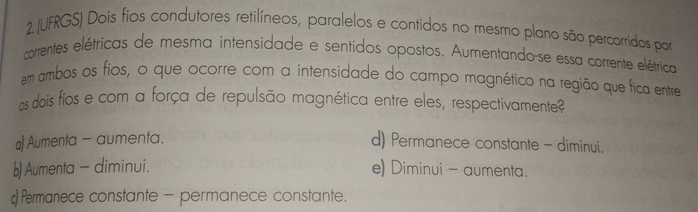 (UFRGS) Dois fios condutores retilíneos, paralelos e contidos no mesmo plano são percorridos por
correntes elétricas de mesma intensidade e sentidos opostos. Aumentando-se essa corrente elétrica
em ambos os fios, o que ocorre com a intensidade do campo magnético na região que fica entre
os dois fios e com a força de repulsão magnética entre eles, respectivamente?
a) Aumenta - aumenta. d) Permanece constante - diminui.
b) Aumenta - diminui. e) Diminui - aumenta.
Permanece constante - permanece constante.