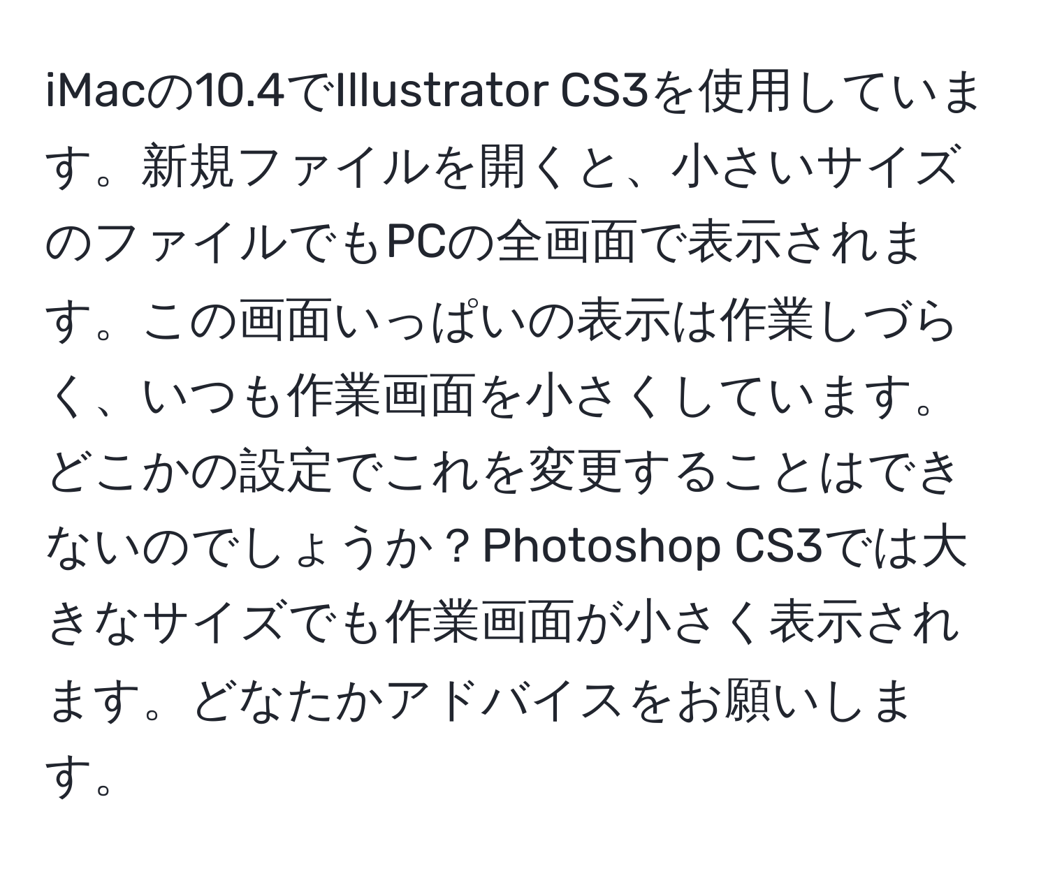 iMacの10.4でIllustrator CS3を使用しています。新規ファイルを開くと、小さいサイズのファイルでもPCの全画面で表示されます。この画面いっぱいの表示は作業しづらく、いつも作業画面を小さくしています。どこかの設定でこれを変更することはできないのでしょうか？Photoshop CS3では大きなサイズでも作業画面が小さく表示されます。どなたかアドバイスをお願いします。