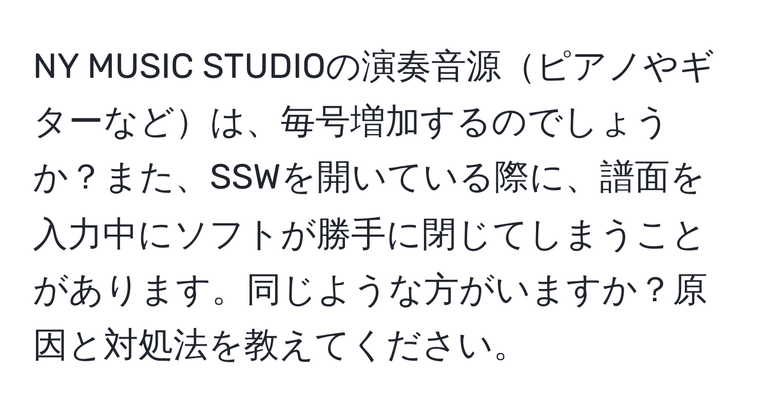 NY MUSIC STUDIOの演奏音源ピアノやギターなどは、毎号増加するのでしょうか？また、SSWを開いている際に、譜面を入力中にソフトが勝手に閉じてしまうことがあります。同じような方がいますか？原因と対処法を教えてください。