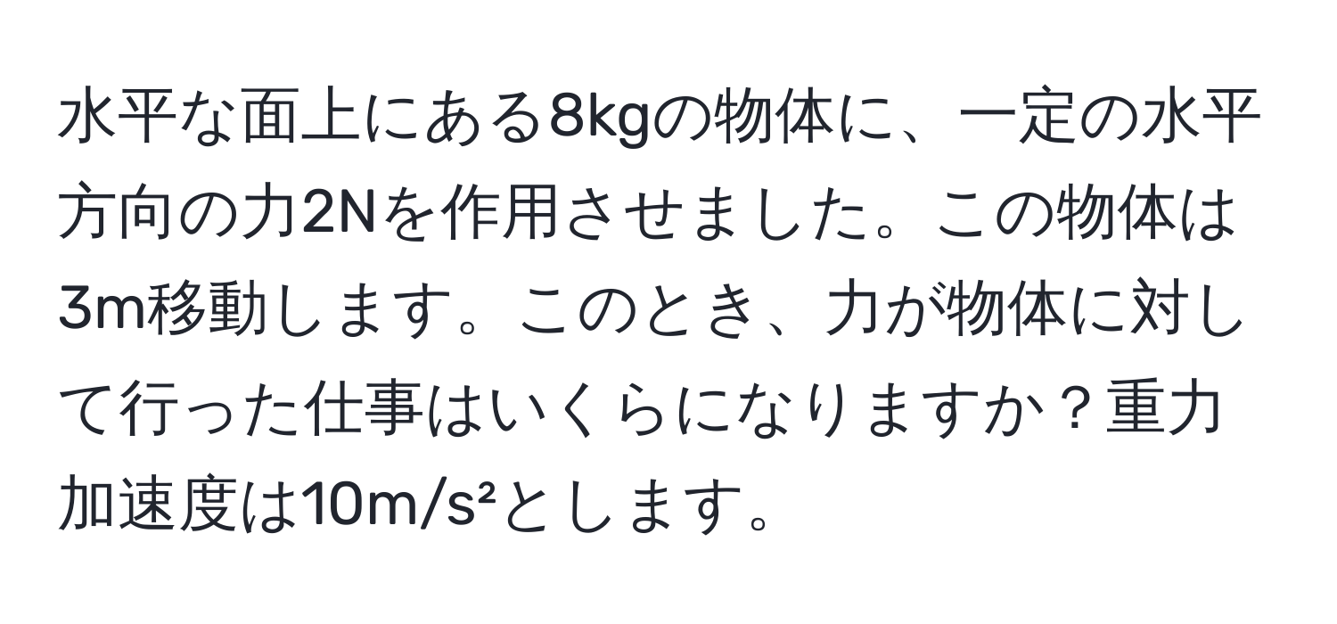 水平な面上にある8kgの物体に、一定の水平方向の力2Nを作用させました。この物体は3m移動します。このとき、力が物体に対して行った仕事はいくらになりますか？重力加速度は10m/s²とします。