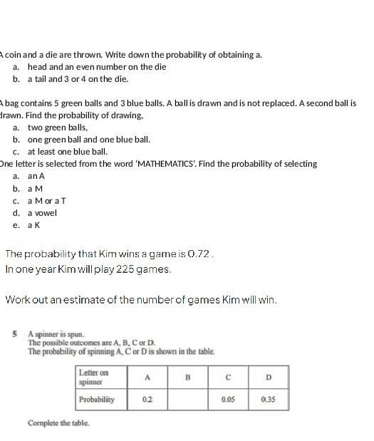 A coin and a die are thrown. Write down the probability of obtaining a. 
a. head and an even number on the die 
b. a tail and 3 or 4 on the die. 
A bag contains 5 green balls and 3 blue balls. A ball is drawn and is not replaced. A second ball is 
drawn. Find the probability of drawing, 
a. two green balls, 
b. one green ball and one blue ball. 
c. at least one blue ball. 
One letter is selected from the word ‘MATHEMATICS’. Find the probability of selecting 
a. an A 
b. a M 
c. a M or a T 
d. a vowel 
e. a K 
The probability that Kim wins a game is 0.72. 
In one year Kim will play 225 games. 
Work out an estimate of the number of games Kim will win. 
5 A spinner iis spun. 
The possible outcomes are A, B, C or D. 
The probability of spinning A, C or D is shown in the table. 
Cornplete the table.