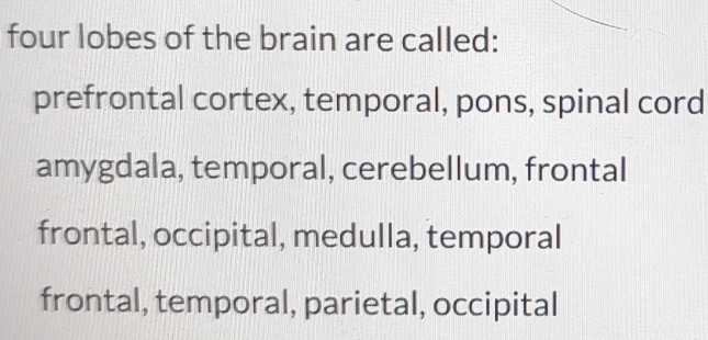 four lobes of the brain are called:
prefrontal cortex, temporal, pons, spinal cord
amygdala, temporal, cerebellum, frontal
frontal, occipital, medulla, temporal
frontal, temporal, parietal, occipital