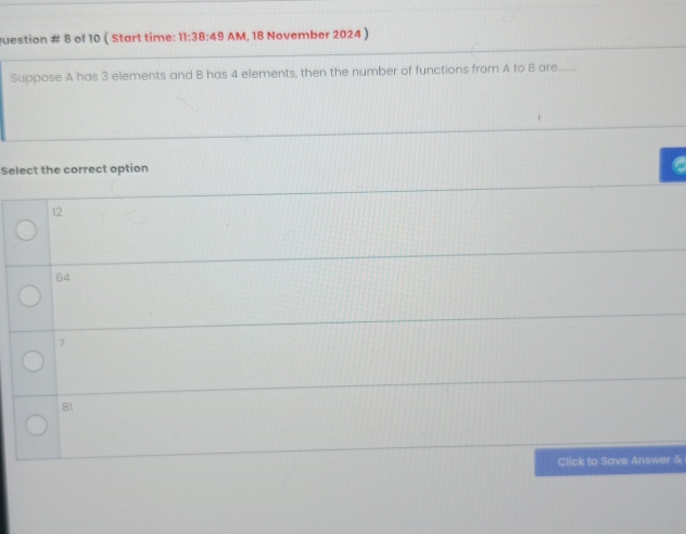 Question # 8 of 10 ( Start time: 11:38:49 AM, 18 November 2024 )
Suppose A has 3 elements and B has 4 elements, then the number of functions from A to B are
Select the correct option
12
64
7
81
Click to Save Answer &