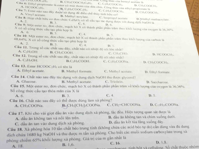 B. CH₃COOCH₂C₆H₃ 1. Công thức của benzyl acetate là
C. C₂H₃COOCH₃
Cầu 6: Ethyl propionate là ester có mùi thơm của dứa chín. Công thức của ethyl propionate là D. CH₃COOCH₃.
104
ü r
A. HCOOC₂Hs. ( B. C₂H₃COOC₂H₅. C. C₂H₃COOCH₃
Cầu 7: Ester nào sau đây được sử dụng để điều chế thủy tinh hữu cơ? D. CH₃COOCH₃
A. Vinyl acetate. B. Methyl acrylate. C. Isopropyl acetate
Câu 8: Hợp chất hữu cơ đơn chức C_4H_8O_2 a có số cầu tạo tác dụng được với dung dịch NaOH là D. Methyl methacrylate. . é e
A. 2. B. 3. C. 4 D. 6.
Câu 9: Một ester no, đơn chức, mạch hở X có thành phần phần trăm theo khổi lượng của oxygen là 36.36%
X có số công thức cầu tạo phù hợp là C. 4. D. 5.
A. 6. B. 3.
l r k
Cầâu 10: Một ester no, đơn chức, mạch hở X có thành phần phần trăm theo khối lượng của carbon là
48.64%. X có số công thức cầu tạo phù hợp là
A. 2. B. 3. C. 4. D. 1.
Cầu 11. Trong số các chất sau đây, chất nào có nhiệt độ sôi lớn nhất?
A. C_2H_5OH B. CH_3COO H C. CH₃CHO. D. HCOOCH₃.
Câu 12. Trong số các chất sau đây, chất nào có nhiệt độ sôi nhỏ nhất?
A. C_3H_7OH B. C_2H_5COOH. C. C_21 1sCOONa D. CH₃COOCH₃.
Câu 13. Ester HCOOC_2H_5 có tēn là
A. Ethyl acetate. B. Methyl formate. C. Methyl acetate. D. Ethyl formate.
Câu 14. Chất nào sau đây tác dụng với dung dịch NaOH thu được glycerol?
A. Glucose. B. Methyl acetate. C. Triolein. D. Saccharose.
Câu 15. Một ester no, đơn chức, mạch hở X có thành phần phần trăm về khối lượng của oxygen là 36.36%.
ố công thức cấu tạo thỏa mãn của X là
A. 6. B. 3. C. 4. D. 5.
Cầu 16. Chất nào sau đây có thể được dùng làm xà phòng?
A. CH₃COONa. B. CH_3[CH_2] 3CO ONa. C. CH_2= CHC( OON 1 D. C_17H_35 C 00 Na.
Câu 17. Khi cho vài giọt dầu ăn vào dung dịch xà phòng, lắc đều. Hiện tượng quan sát được là
A. dầu ăn không tan và nổi lên trên. B dầu ăn không tan và chìm xuống dưới.
C. dầu ăn tan vào dung dịch xà phòng. D. dầu ăn kết tủa lắng xuống đây.
Câu 18. Xà phòng hóa 10 tấn chất béo trung tính (không chứa các acid béo tự do) cần dùng vừa đủ dung
dịch chứa 1680 kg NaOH và thu được m tấn xà phòng. Cho biết các muối sodium carboxylate trong xà
phòng chiếm 65% khối lượng xà phòng. Giá trị của m gần nhất là
A. 18. B. 1,6. C. 16. D. 1 .8.
scharose, tinh hột và cellulose. Số chất thuộc nhóm