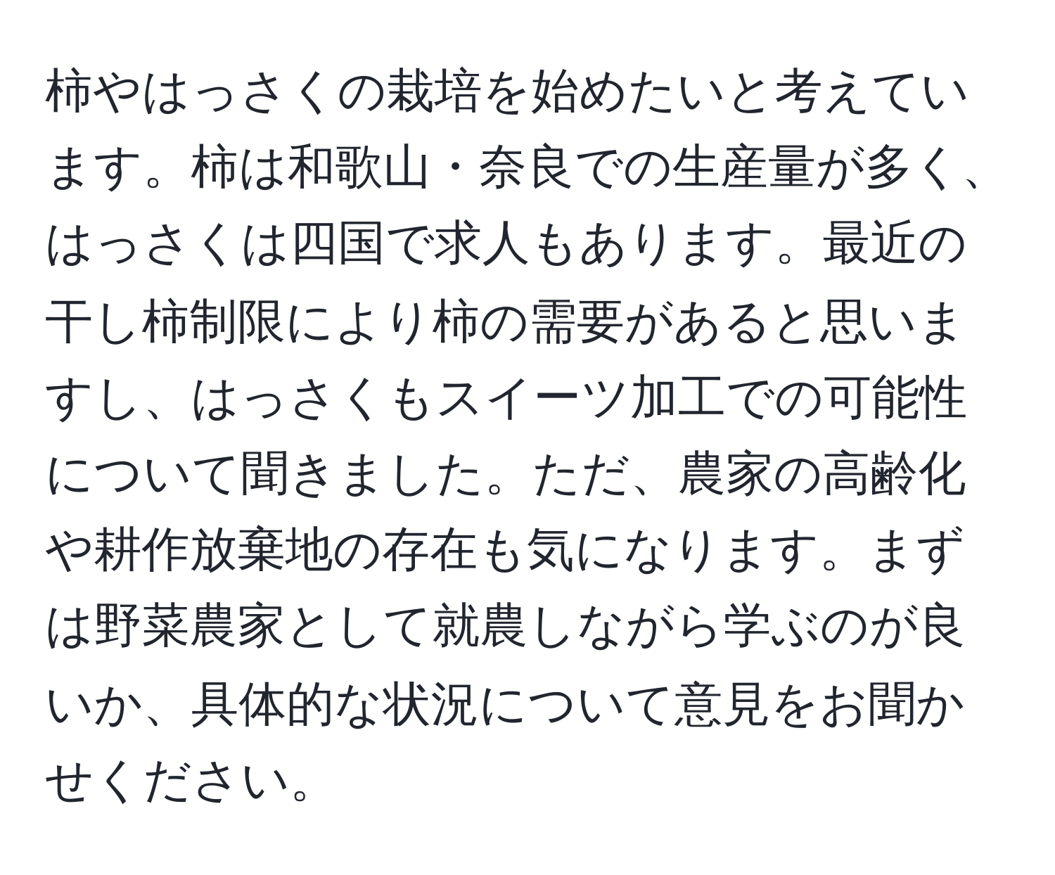柿やはっさくの栽培を始めたいと考えています。柿は和歌山・奈良での生産量が多く、はっさくは四国で求人もあります。最近の干し柿制限により柿の需要があると思いますし、はっさくもスイーツ加工での可能性について聞きました。ただ、農家の高齢化や耕作放棄地の存在も気になります。まずは野菜農家として就農しながら学ぶのが良いか、具体的な状況について意見をお聞かせください。