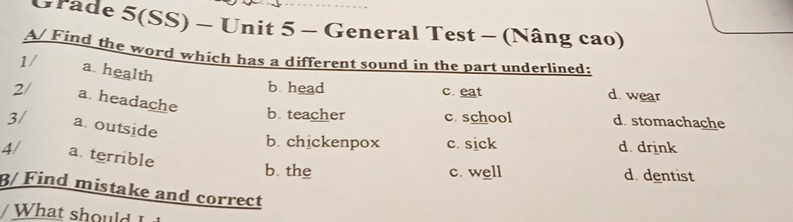 Grade 5(SS) - Unit 5 - General Test - (Nâng cao)
A/ Find the word which has a different sound in the part underlined:
1/ a. health
b. head c. eat d. wear
2/ a. headache
b teacher c. school d. stomachache
3/ a. outside
b. chickenpox c. sick d. drink
4/ a. terrible
b the c. well d. dentist
β/ Find mistake and correct
hat l