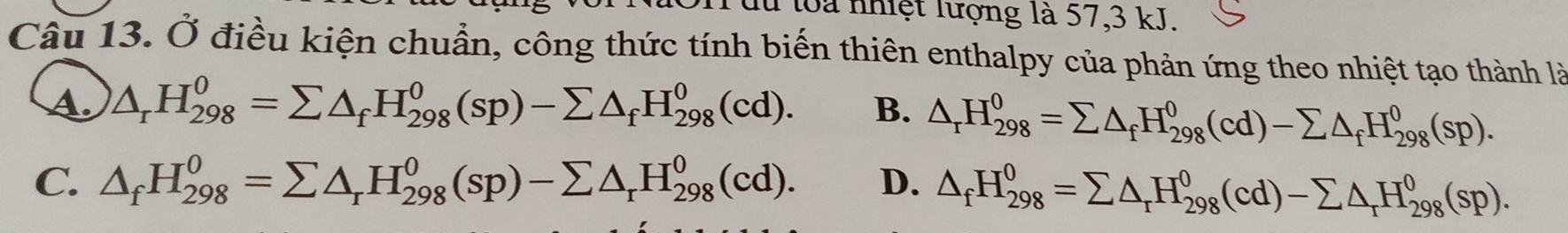 lù loa nhiệt lượng là 57, 3 kJ.
Câu 13. Ở điều kiện chuẩn, công thức tính biến thiên enthalpy của phản ứng theo nhiệt tạo thành là
A. △ _rH_(298)^0=sumlimits △ _fH_(298)^0(sp)-sumlimits △ _fH_(298)^0(cd). B. △ _rH_(298)^0=sumlimits △ _fH_(298)^0(cd)-sumlimits △ _fH_(298)^0(sp).
C. △ _fH_(298)^0=sumlimits △ _rH_(298)^0(sp)-sumlimits △ _rH_(298)^0(cd). D. △ _fH_(298)^0=sumlimits △ _rH_(298)^0(cd)-sumlimits △ _rH_(298)^0(sp).