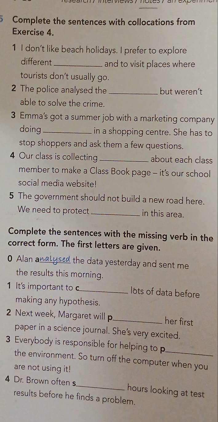 ervews y notesy anexpe 
5 Complete the sentences with collocations from 
Exercise 4. 
1 I don't like beach holidays. I prefer to explore 
different _and to visit places where 
tourists don’t usually go. 
2 The police analysed the _but weren’t 
able to solve the crime. 
3 Emma’s got a summer job with a marketing company 
doing _in a shopping centre. She has to 
stop shoppers and ask them a few questions. 
4 Our class is collecting _about each class 
member to make a Class Book page - it’s our school 
social media website! 
5 The government should not build a new road here. 
We need to protect _in this area. 
Complete the sentences with the missing verb in the 
correct form. The first letters are given. 
0 Alan a_ the data yesterday and sent me . 
the results this morning. 
1 It's important to c_ lots of data before 
making any hypothesis. 
2 Next week, Margaret will p _her first 
paper in a science journal. She's very excited. 
3 Everybody is responsible for helping to p_ 
the environment. So turn off the computer when you 
are not using it! 
4 Dr. Brown often s_ hours looking at test 
results before he finds a problem.