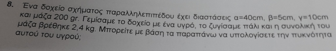 Ενα δοχείο σχήματος πταραλληλεπτιπτέδου έχει διαστάσεις alpha =40cm, beta =5cm, y=10cm
και μάζα 200 gr. Γεμίσαμε το δοχείο με ένααυγρόη το ζυγίσαμε πτάΚλιακαιαη συννολίική του
μάζα βρέθηκε 2,4 kg. Μπορείτε με βάση τα παραπτάνω να υπολογίσετε την πτυκνότητα 
αυτού του υγρού;