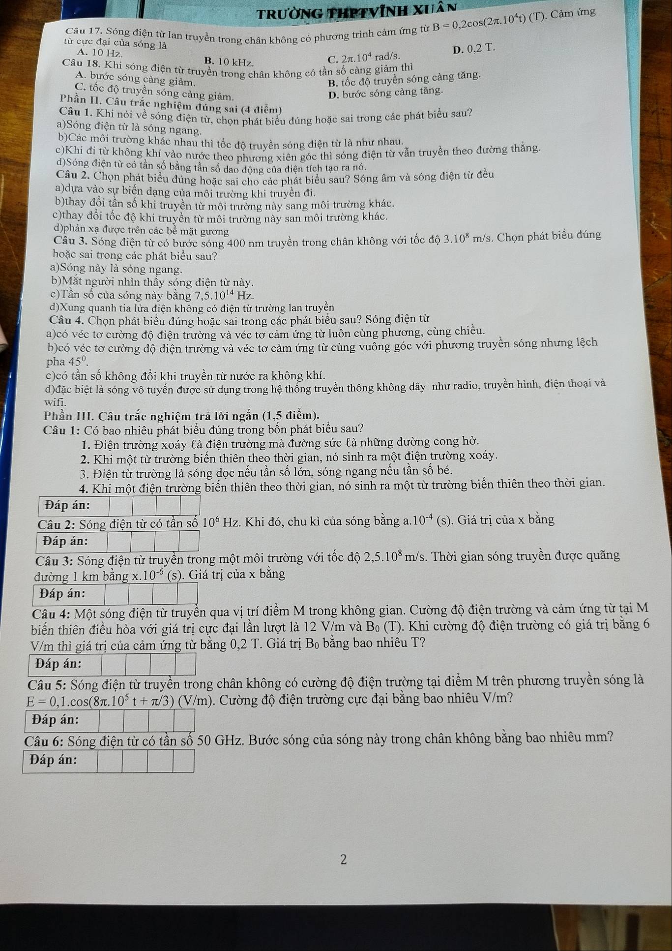 trường thPtvĩnh xuân
Câu 17. Sóng điện từ lan truyền trong chân không có phương trình cảm ứng từ B=0,2cos (2π .10^4t)(T) ). Cảm ứng
từ cực đại của sóng là
D. 0,2T.
A. 10 Hz. B. 10 kHz.
C. 2 t.10^4 rad/s.
Câu 18. Khi sóng điện từ truyền trong chân không có tần số càng giảm thì
A. bước sóng càng giảm. B. tốc độ truyền sóng càng tăng.
C. tốc độ truyền sóng càng giảm. D. bước sóng càng tăng.
Phần II. Câu trắc nghiệm đúng sai (4 điểm)
Câu 1. Khi nói về sóng điện từ, chọn phát biểu đúng hoặc sai trong các phát biểu sau?
a)Sóng điện từ là sóng ngang.
b)Các môi trường khác nhau thì tốc độ truyền sóng điện từ là như nhau.
c)Khi đi từ không khí vào nước theo phương xiên góc thì sóng điện từ vẫn truyền theo đường thắng
d)Sóng điện từ có tần số bằng tần số dao động của điện tích tạo ra nó.
Câu 2. Chọn phát biểu đúng hoặc sai cho các phát biểu sau? Sóng âm và sóng điện từ đều
a)dựa vào sự biến dạng của môi trường khi truyền đi.
b)thay đổi tần số khi truyền từ môi trường này sang môi trường khác.
c)thay đổi tốc độ khi truyền từ môi trường này san môi trường khác.
d)phản xạ được trên các bề mặt gương
Câu 3. Sóng điện từ có bước sóng 400 nm truyền trong chân không với tốc độ 3.10^8 m/ s. Chọn phát biểu đúng
hoặc sai trong các phát biểu sau?
a)Sóng này là sóng ngang.
b)Mắt người nhìn thẩy sóng điện từ này.
c)Tần số của sóng này bằng 7,5.10^(14)H lz
d)Xung quanh tia lửa điện khồng có điện từ trường lan truyền
Câu 4. Chọn phát biểu đúng hoặc sai trong các phát biểu sau? Sóng điện từ
a)có véc tơ cường độ điện trường và véc tơ cảm ứng từ luôn cùng phương, cùng chiều.
b)có véc tơ cường độ điện trường và véc tơ cảm ứng từ cùng vuỗng góc với phương truyền sóng nhưng lệch
pha 45^0.
c)có tần số không đổi khi truyền từ nước ra không khí.
d)đặc biệt là sóng vô tuyến được sử dụng trong hệ thống truyền thông không dây như radio, truyền hình, điện thoại và
wifi.
Phần III. Câu trắc nghiệm trả lời ngắn (1,5 điểm).
Câu 1: Có bao nhiêu phát biểu đúng trong bốn phát biểu sau?
1. Điện trường xoáy là điện trường mà đường sức là những đường cong hở.
2. Khi một từ trường biển thiên theo thời gian, nó sinh ra một điện trường xoáy.
3. Điện từ trường là sóng dọc nếu tần số lớn, sóng ngang nếu tần số bé.
4. Khi một điện trường biến thiên theo thời gian, nó sinh ra một từ trường biển thiên theo thời gian.
Đáp án:
Câu 2: Sóng điện từ có tần số 10^6Hz z. Khi đó, chu kì của sóng bằng a. 10^(-4) (s). Giá trị của x bằng
Đáp án:
Cầâu 3: Sóng điện từ truyền trong một môi trường với tốc độ 2,5.10^8 m/s. Thời gian sóng truyền được quãng
đường 1 km bằng x. 10^(-6) (s). Giá trị của x bằng
Đáp án:
Câu 4: Một sóng điện từ truyền qua vị trí điểm M trong không gian. Cường độ điện trường và cảm ứng từ tại M
biến thiên điều hòa với giá trị cực đại lần lượt là 12 V/m và B_0(T) 0. Khi cường độ điện trường có giá trị bằng 6
V/m thì giá trị của cảm ứng từ bằng 0,2 T. Giá trị B_0 bằ ng bao nhiêu T?
Đáp án:
Câu 5: Sóng điện từ truyền trong chân không có cường độ điện trường tại điểm M trên phương truyền sóng là
E=0,1.c os(8π 10^5t+π /3)(V/m) 0. Cường độ điện trường cực đại bằng bao nhiêu V/m?
Đáp án:
Câu 6: Sóng điện từ có tần số 50 GHz. Bước sóng của sóng này trong chân không bằng bao nhiêu mm?
Đáp án:
2